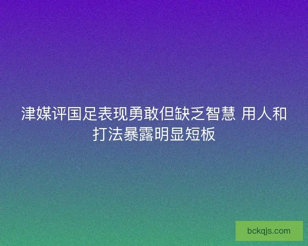津媒评国足表现勇敢但缺乏智慧 用人和打法暴露明显短板