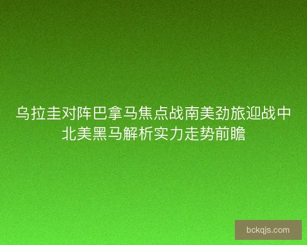 乌拉圭对阵巴拿马焦点战南美劲旅迎战中北美黑马解析实力走势前瞻