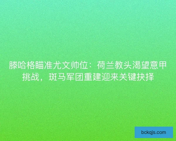 滕哈格瞄准尤文帅位：荷兰教头渴望意甲挑战，斑马军团重建迎来关键抉择