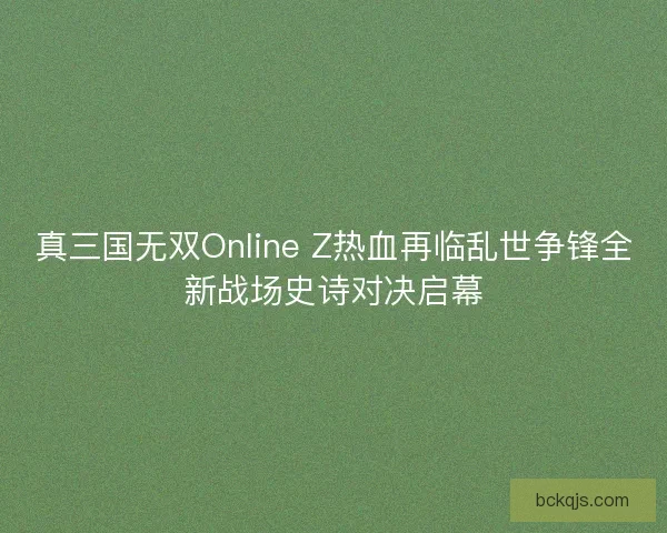 真三国无双Online Z热血再临乱世争锋全新战场史诗对决启幕 真三国无双Online Z热血再临乱世争锋全新战场史诗对决启幕