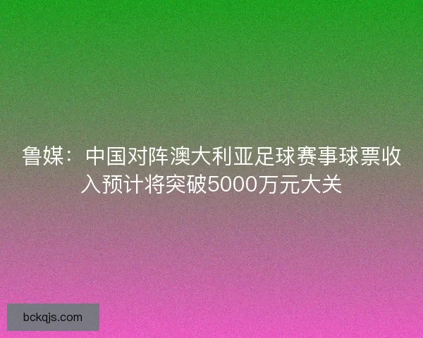 鲁媒:中国对阵澳大利亚足球赛事球票收入预计将突破5000万元大关 鲁媒:中国对阵澳大利亚足球赛事球票收入预计将突破5000万元大关