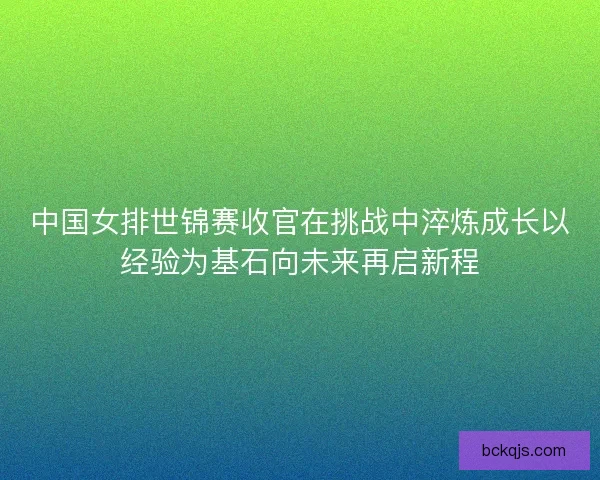 中国女排世锦赛收官在挑战中淬炼成长以经验为基石向未来再启新程 中国女排世锦赛收官在挑战中淬炼成长以经验为基石向未来再启新程