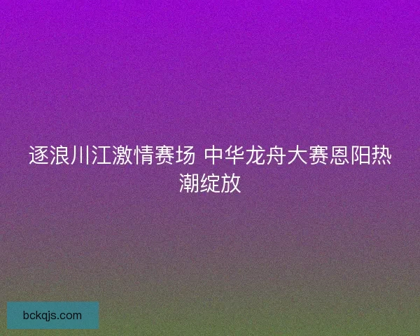 逐浪川江激情赛场 中华龙舟大赛恩阳热潮绽放 逐浪川江激情赛场 中华龙舟大赛恩阳热潮绽放