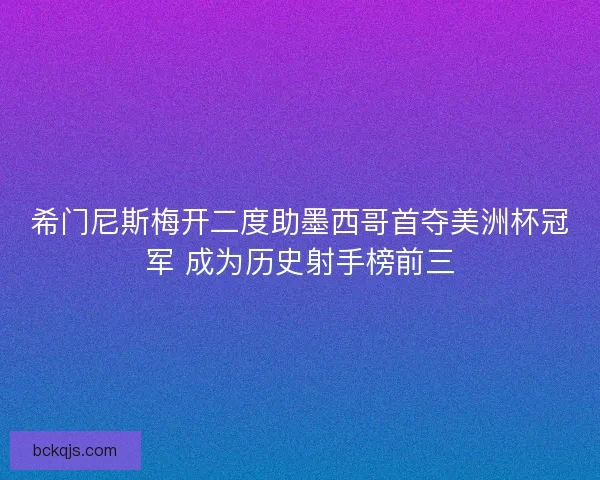 希门尼斯梅开二度助墨西哥首夺美洲杯冠军 成为历史射手榜前三