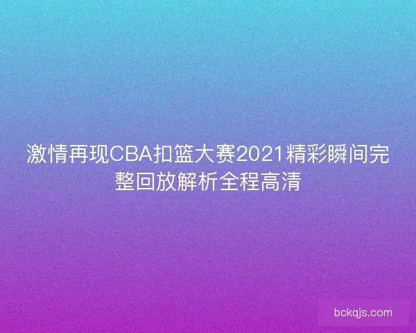 激情再现CBA扣篮大赛2021精彩瞬间完整回放解析全程高清