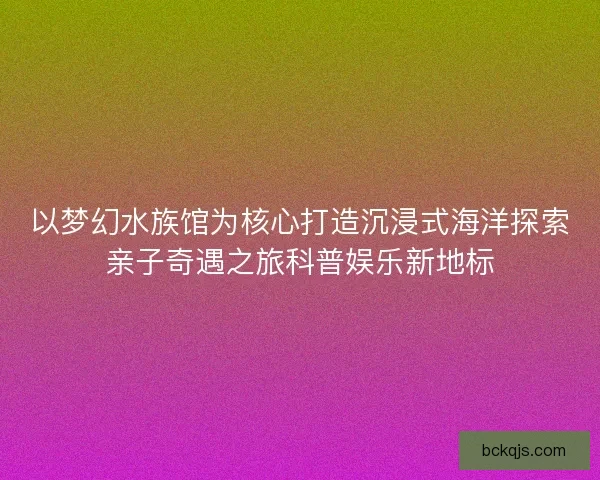以梦幻水族馆为核心打造沉浸式海洋探索亲子奇遇之旅科普娱乐新地标