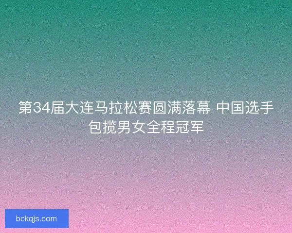 第34届大连马拉松赛圆满落幕 中国选手包揽男女全程冠军