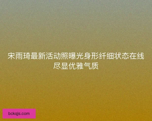 宋雨琦最新活动照曝光身形纤细状态在线尽显优雅气质