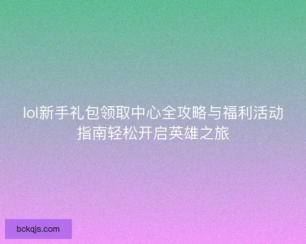 lol新手礼包领取中心全攻略与福利活动指南轻松开启英雄之旅