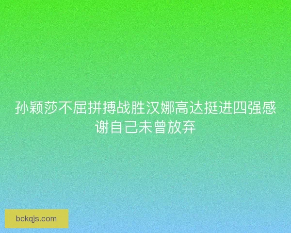 孙颖莎不屈拼搏战胜汉娜高达挺进四强感谢自己未曾放弃