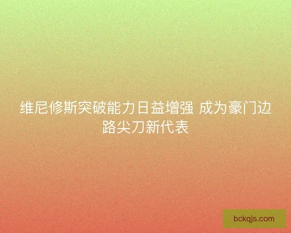 维尼修斯突破能力日益增强 成为豪门边路尖刀新代表 维尼修斯突破能力日益增强 成为豪门边路尖刀新代表
