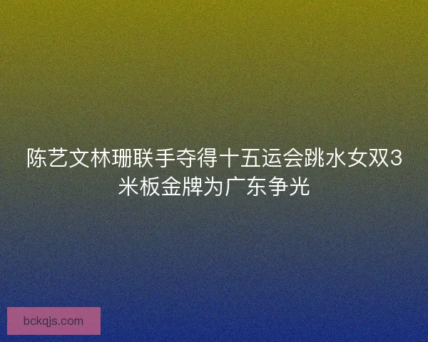 陈艺文林珊联手夺得十五运会跳水女双3米板金牌为广东争光 陈艺文林珊联手夺得十五运会跳水女双3米板金牌为广东争光