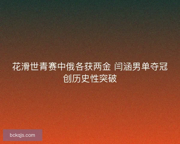花滑世青赛中俄各获两金 闫涵男单夺冠创历史性突破 花滑世青赛中俄各获两金 闫涵男单夺冠创历史性突破