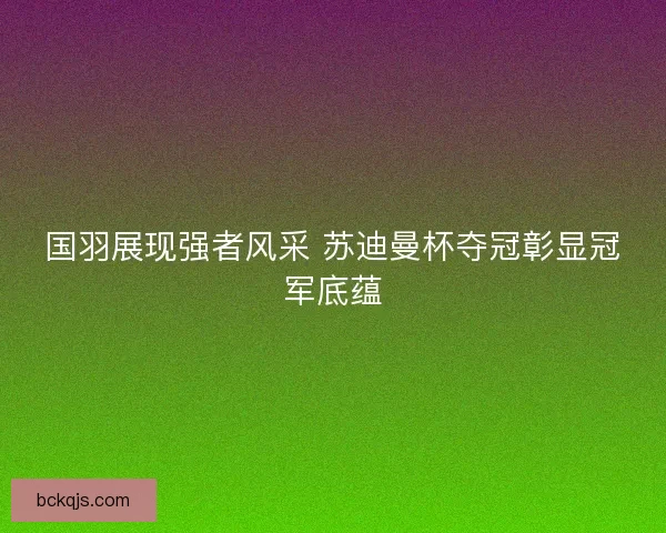 国羽展现强者风采 苏迪曼杯夺冠彰显冠军底蕴 国羽展现强者风采 苏迪曼杯夺冠彰显冠军底蕴