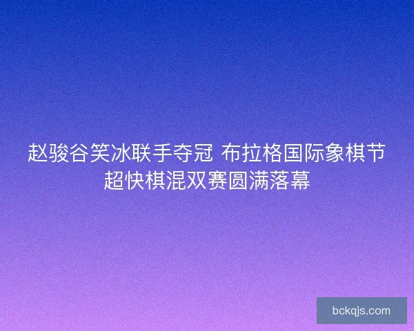 赵骏谷笑冰联手夺冠 布拉格国际象棋节超快棋混双赛圆满落幕
