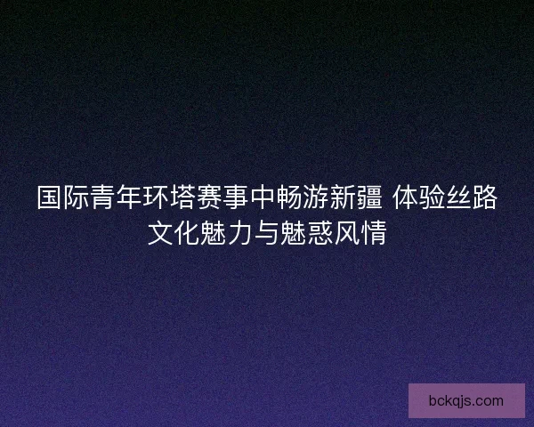 国际青年环塔赛事中畅游新疆 体验丝路文化魅力与魅惑风情 国际青年环塔赛事中畅游新疆 体验丝路文化魅力与魅惑风情